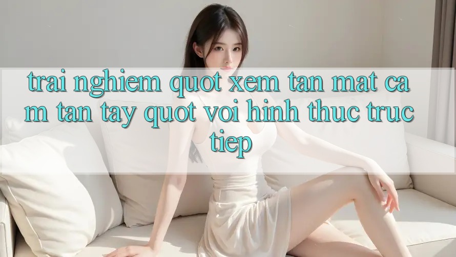 Trải nghiệm " xem tận mắt, cảm tận tay" với hình thức trực tiếp