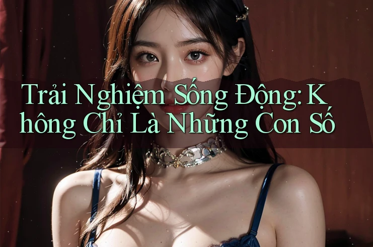 Trải Nghiệm Sống Động: Không Chỉ Là Những Con Số