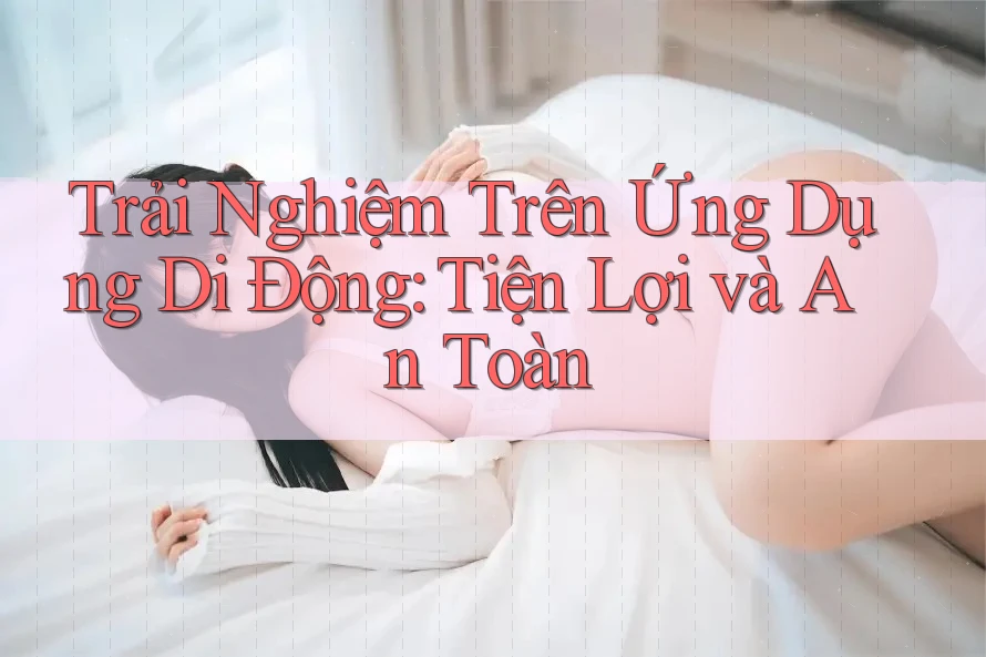Trải Nghiệm Trên Ứng Dụng Di Động: Tiện Lợi và An Toàn Trải Nghiệm Trên Ứng Dụng Di Động: Tiện Lợi và An Toàn