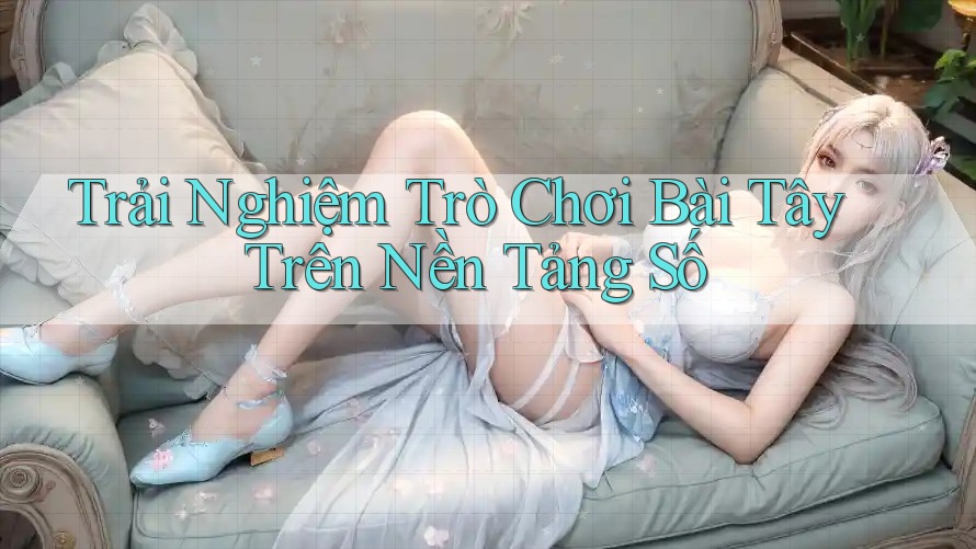 Trải Nghiệm Trò Chơi Bài Tây Trên Nền Tảng Số