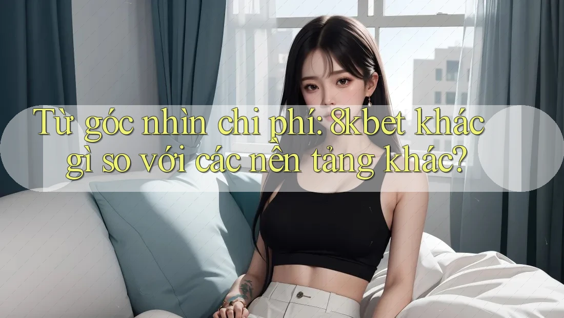 Từ góc nhìn chi phí: 8kbet khác gì so với các nền tảng khác? Từ góc nhìn chi phí: 8kbet khác gì so với các nền tảng khác?