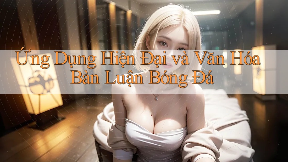 Ứng Dụng Hiện Đại và Văn Hóa Bàn Luận Bóng Đá
