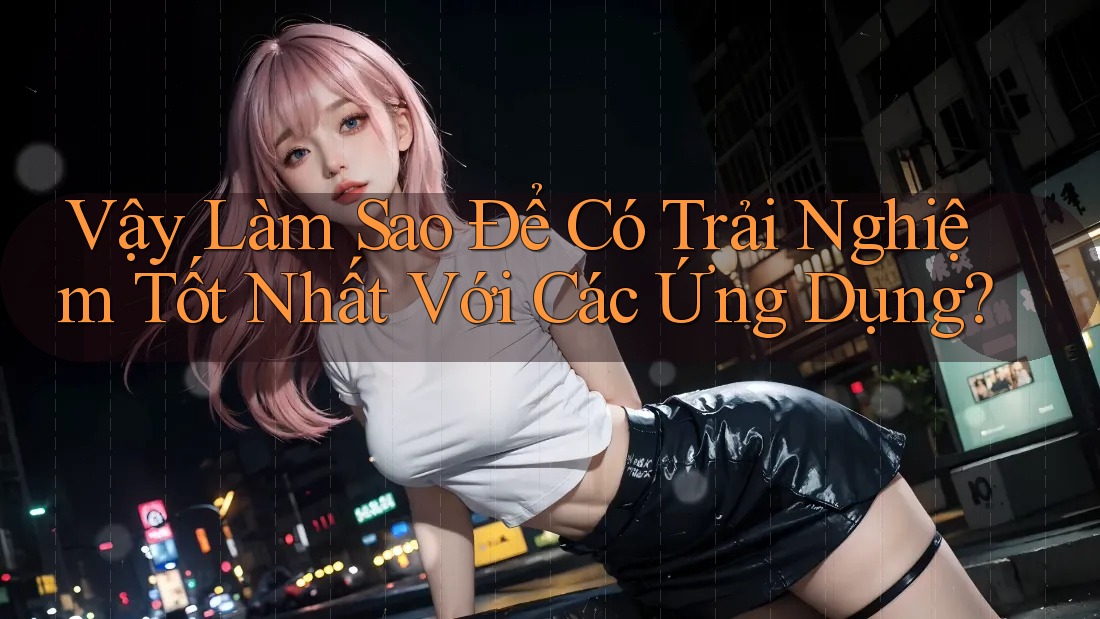 Vậy Làm Sao Để Có Trải Nghiệm Tốt Nhất Với Các Ứng Dụng? Vậy Làm Sao Để Có Trải Nghiệm Tốt Nhất Với Các Ứng Dụng?