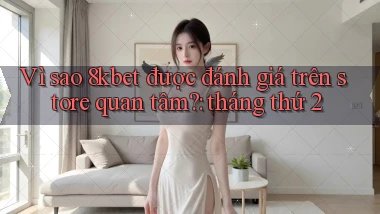 Vì sao 8kbet được đánh giá trên store quan tâm tháng thứ 2