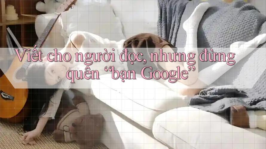 Viết cho người đọc, nhưng đừng quên “bạn Google” Viết cho người đọc, nhưng đừng quên “bạn Google”